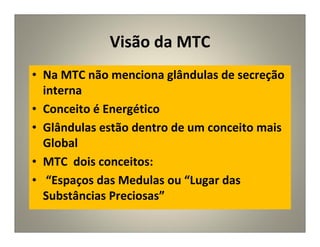 Visão da MTC
• Na MTC não menciona glândulas de secreção
interna
• Conceito é Energético
• Glândulas estão dentro de um conceito mais
Global
• MTC dois conceitos:
• “Espaços das Medulas ou “Lugar das
Substâncias Preciosas”
 