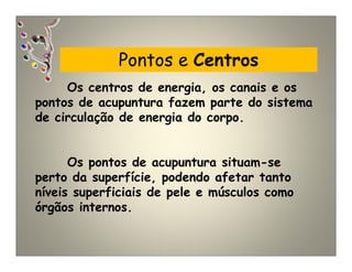 Pontos e Centros
Os centros de energia, os canais e os
pontos de acupuntura fazem parte do sistema
de circulação de energia do corpo.
Os pontos de acupuntura situam-se
perto da superfície, podendo afetar tanto
níveis superficiais de pele e músculos como
órgãos internos.
 