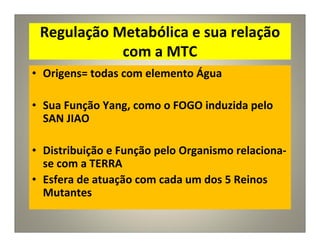 Regulação Metabólica e sua relação
com a MTC
• Origens= todas com elemento Água
• Sua Função Yang, como o FOGO induzida pelo
SAN JIAO
• Distribuição e Função pelo Organismo relaciona-
se com a TERRA
• Esfera de atuação com cada um dos 5 Reinos
Mutantes
 
