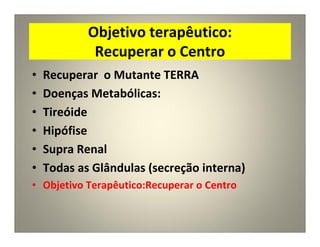 Objetivo terapêutico:
Recuperar o Centro
• Recuperar o Mutante TERRA
• Doenças Metabólicas:
• Tireóide
• Hipófise
• Supra Renal
• Todas as Glândulas (secreção interna)
• Objetivo Terapêutico:Recuperar o Centro
 