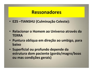 Ressonadores
• E25 –TIANSHU (Culminação Celeste):
• Relacionar o Homem ao Universo através da
TERRA
• Puntura obliqua em direção ao umbigo, para
baixo
• Superficial ou profundo depende da
estrutura dom paciente (gordo/magro/boas
ou mas condições gerais)
 