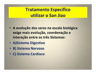 Tratamento Específico
utilizar o San Jiao
• A evolução dos seres na escala biológica
exige mais evolução, coordenação e
interação entre os três Sistemas:
• A)Sistema Digestivo
• B) Sistema Nervoso
• C) Sistema Cardíaco
 