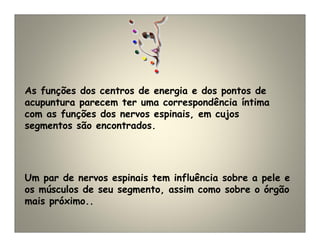 As funções dos centros de energia e dos pontos de
acupuntura parecem ter uma correspondência íntima
com as funções dos nervos espinais, em cujos
segmentos são encontrados.
Um par de nervos espinais tem influência sobre a pele e
os músculos de seu segmento, assim como sobre o órgão
mais próximo..
 