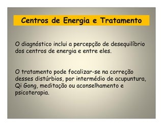 Centros de Energia e Tratamento
O diagnóstico inclui a percepção de desequilíbrio
dos centros de energia e entre eles.
O tratamento pode focalizar-se na correção
desses distúrbios, por intermédio de acupuntura,
Qi Gong, meditação ou aconselhamento e
psicoterapia.
 