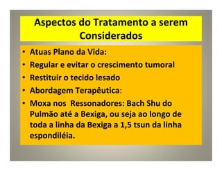 Aspectos do Tratamento a serem
Considerados
• Atuas Plano da Vida:
• Regular e evitar o crescimento tumoral
• Restituir o tecido lesado
• Abordagem Terapêutica:
• Moxa nos Ressonadores: Bach Shu do
Pulmão até a Bexiga, ou seja ao longo de
toda a linha da Bexiga a 1,5 tsun da linha
espondiléia.
 