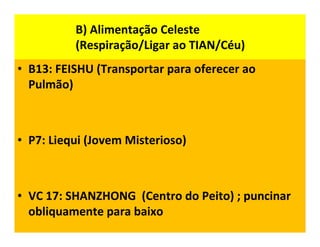 B) Alimentação Celeste
(Respiração/Ligar ao TIAN/Céu)
• B13: FEISHU (Transportar para oferecer ao
Pulmão)
• P7: Liequi (Jovem Misterioso)
• VC 17: SHANZHONG (Centro do Peito) ; puncinar
obliquamente para baixo
 