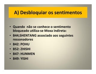 A) Desbloquiar os sentimentos
• Quando não se conhece o sentimento
bloqueado utiliza-se Moxa indireta:
• B44;SHENTANG associado aos seguintes
ressonadores
• B42: POHU
• B52: ZHISHI
• B47: HUNMEN
• B49: YISHI
 