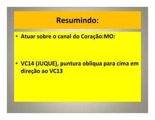 Resumindo:
• Atuar sobre o canal do Coração:MO:
• VC14 (JUQUE), puntura obliqua para cima em
direção ao VC13
 