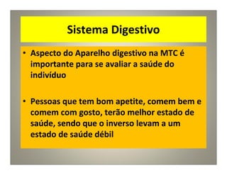 Sistema Digestivo
• Aspecto do Aparelho digestivo na MTC é
importante para se avaliar a saúde do
indivíduo
• Pessoas que tem bom apetite, comem bem e
comem com gosto, terão melhor estado de
saúde, sendo que o inverso levam a um
estado de saúde débil
 