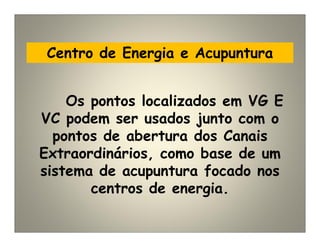 Centro de Energia e Acupuntura
Os pontos localizados em VG E
VC podem ser usados junto com o
pontos de abertura dos Canais
Extraordinários, como base de um
sistema de acupuntura focado nos
centros de energia.
 