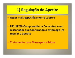 1) Regulação do Apetite
• Atuar mais especificamente sobre o
• E41 JIE XI (Compreender a Corrente), é um
ressonador que tonificando o estômago irá
regular o apetite
• Tratamento com Massagem e Moxa
 