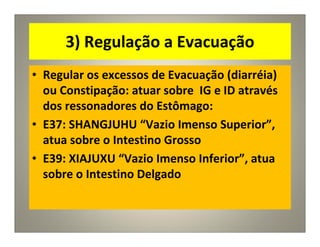 3) Regulação a Evacuação
• Regular os excessos de Evacuação (diarréia)
ou Constipação: atuar sobre IG e ID através
dos ressonadores do Estômago:
• E37: SHANGJUHU “Vazio Imenso Superior”,
atua sobre o Intestino Grosso
• E39: XIAJUXU “Vazio Imenso Inferior”, atua
sobre o Intestino Delgado
 
