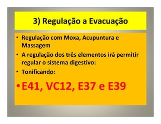 3) Regulação a Evacuação
• Regulação com Moxa, Acupuntura e
Massagem
• A regulação dos três elementos irá permitir
regular o sistema digestivo:
• Tonificando:
•E41, VC12, E37 e E39
 