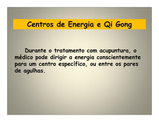 Centros de Energia e Qi Gong
Durante o tratamento com acupuntura, o
médico pode dirigir a energia conscientemente
para um centro específico, ou entre os pares
de agulhas.
 