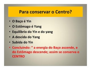 Para conservar o Centro?
• O Baço é Yin
• O Estômago é Yang
• Equilíbrio do Yin e do yang
• A descida do Yang
• Subida do Yin
• Concluindo: “ a energia do Baço ascende, e
do Estômago descende; assim se conserva o
CENTRO
 