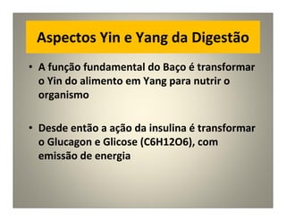 Aspectos Yin e Yang da Digestão
• A função fundamental do Baço é transformar
o Yin do alimento em Yang para nutrir o
organismo
• Desde então a ação da insulina é transformar
o Glucagon e Glicose (C6H12O6), com
emissão de energia
 