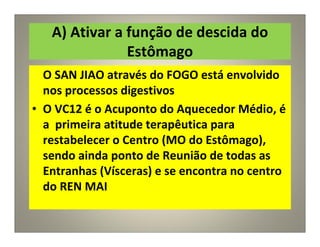 A) Ativar a função de descida do
Estômago
O SAN JIAO através do FOGO está envolvido
nos processos digestivos
• O VC12 é o Acuponto do Aquecedor Médio, é
a primeira atitude terapêutica para
restabelecer o Centro (MO do Estômago),
sendo ainda ponto de Reunião de todas as
Entranhas (Vísceras) e se encontra no centro
do REN MAI
 