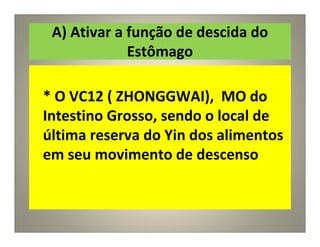 A) Ativar a função de descida do
Estômago
* O VC12 ( ZHONGGWAI), MO do
Intestino Grosso, sendo o local de
última reserva do Yin dos alimentos
em seu movimento de descenso
 