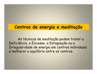 Centros de energia e meditação
As técnicas de meditação podem tratar a
Deficiência, o Excesso, a Estagnação ou a
Irregularidade de energia em centros individuais
e melhorar o equilíbrio entre os centros.
 