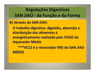 Regulações Digestivas
SAN JIAO : da Função e da Forma
B) Através do SAN JIAO:
O trabalho digestivo: digestão, absorção e
distribuição dos alimentos é
energeticamente realizado pelo FOGO do
Aquecedor Médio
***VC12 é o ressonador MO do SAN JIAO
MÉDIO
 
