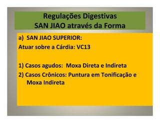 Regulações Digestivas
SAN JIAO através da Forma
a) SAN JIAO SUPERIOR:
Atuar sobre a Cárdia: VC13
1) Casos agudos: Moxa Direta e Indireta
2) Casos Crônicos: Puntura em Tonificação e
Moxa Indireta
 