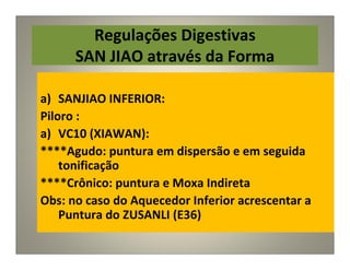 Regulações Digestivas
SAN JIAO através da Forma
a) SANJIAO INFERIOR:
Piloro :
a) VC10 (XIAWAN):
****Agudo: puntura em dispersão e em seguida
tonificação
****Crônico: puntura e Moxa Indireta
Obs: no caso do Aquecedor Inferior acrescentar a
Puntura do ZUSANLI (E36)
 