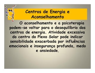 Centros de Energia e
Aconselhamento
O aconselhamento e a psicoterapia
podem-se voltar para o desequilíbrio dos
centros de energia. Atividade excessiva
do centro do Plexo Solar pode indicar
sensibilidade exacerbada por influências
emocionais e insegurança profunda, medo
e ansiedade,
 