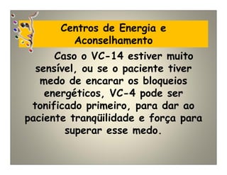 Centros de Energia e
Aconselhamento
Caso o VC-14 estiver muito
sensível, ou se o paciente tiver
medo de encarar os bloqueios
energéticos, VC-4 pode ser
tonificado primeiro, para dar ao
paciente tranqüilidade e força para
superar esse medo.
 