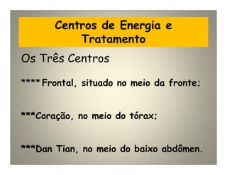 Centros de Energia e
Tratamento
Os Três Centros
**** Frontal, situado no meio da fronte;
***Coração, no meio do tórax;
***Dan Tian, no meio do baixo abdômen.
 