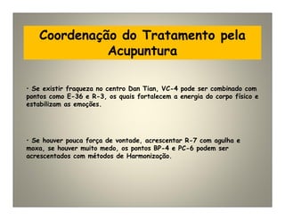 Coordenação do Tratamento pela
Acupuntura
• Se existir fraqueza no centro Dan Tian, VC-4 pode ser combinado com
pontos como E-36 e R-3, os quais fortalecem a energia do corpo físico e
estabilizam as emoções.
• Se houver pouca força de vontade, acrescentar R-7 com agulha e
moxa, se houver muito medo, os pontos BP-4 e PC-6 podem ser
acrescentados com métodos de Harmonização.
 