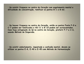 • Se houver fraqueza no centro do Coração, então os pontos Fonte P-9 e
C-7 podem ser tonificados e VG-11 e B-15 podem ser acrescentados.
Caso haja estagnação do Qi no centro do Coração, preferir P-7 e C-6,
usando Método de Dispersão.
• Se existir fraqueza no centro do Coração com esgotamento mental e
dificuldade de concentração, tonificar os pontos B-1 e B-62.
• Se existir embotamento, inquietude e confusão mental, devem-se
utilizar os pontos E-8, E-40 e E-45 com Método de Harmonização
 