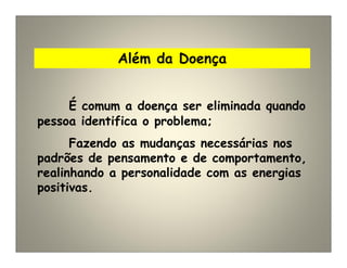 Além da Doença
É comum a doença ser eliminada quando
pessoa identifica o problema;
Fazendo as mudanças necessárias nos
padrões de pensamento e de comportamento,
realinhando a personalidade com as energias
positivas.
 