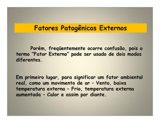 Fatores Patogênicos Externos
Porém, freqüentemente ocorre confusão, pois o
termo “Fator Externo” pode ser usado de dois modos
diferentes.
Em primeiro lugar, para significar um fator ambiental
real, como um movimento de ar – Vento, baixa
temperatura externa – Frio, temperatura externa
aumentada – Calor e assim por diante.
 