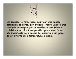 Em segundo, o terno pode significar uma reação
patológica do corpo, por exemplo, Vento Calor é uma
condição patológica que se manifesta com febre e
calafrios e o calor é um padrão apenas com febre,
não importante se a pessoa foi exposta a um golpe
de ar externo ou a temperatura elevada.
 