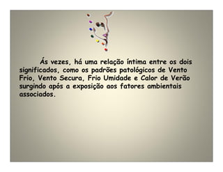 Ás vezes, há uma relação íntima entre os dois
significados, como os padrões patológicos de Vento
Frio, Vento Secura, Frio Umidade e Calor de Verão
surgindo após a exposição aos fatores ambientais
associados.
 