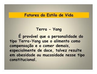 Fatores do Estilo de Vida
É provável que a personalidade do
tipo Terra-Yang use o alimento como
compensação e o comer demais,
especialmente de doce, talvez resulte
em obesidade ou mucosidade nesse tipo
constitucional.
Terra - Yang
 