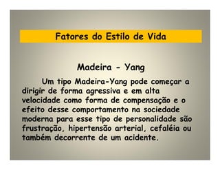 Fatores do Estilo de Vida
Um tipo Madeira-Yang pode começar a
dirigir de forma agressiva e em alta
velocidade como forma de compensação e o
efeito desse comportamento na sociedade
moderna para esse tipo de personalidade são
frustração, hipertensão arterial, cefaléia ou
também decorrente de um acidente.
Madeira - Yang
 