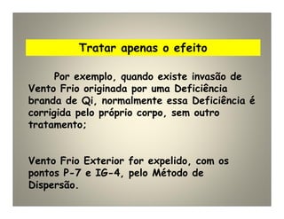 Tratar apenas o efeito
Por exemplo, quando existe invasão de
Vento Frio originada por uma Deficiência
branda de Qi, normalmente essa Deficiência é
corrigida pelo próprio corpo, sem outro
tratamento;
Vento Frio Exterior for expelido, com os
pontos P-7 e IG-4, pelo Método de
Dispersão.
 