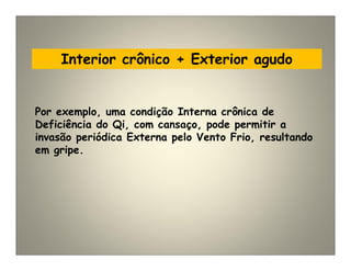 Interior crônico + Exterior agudo
Por exemplo, uma condição Interna crônica de
Deficiência do Qi, com cansaço, pode permitir a
invasão periódica Externa pelo Vento Frio, resultando
em gripe.
 