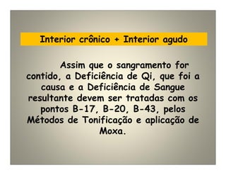 Interior crônico + Interior agudo
Assim que o sangramento for
contido, a Deficiência de Qi, que foi a
causa e a Deficiência de Sangue
resultante devem ser tratadas com os
pontos B-17, B-20, B-43, pelos
Métodos de Tonificação e aplicação de
Moxa.
 