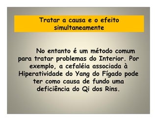 Tratar a causa e o efeito
simultaneamente
No entanto é um método comum
para tratar problemas do Interior. Por
exemplo, a cefaléia associada à
Hiperatividade do Yang do Fígado pode
ter como causa de fundo uma
deficiência do Qi dos Rins.
 