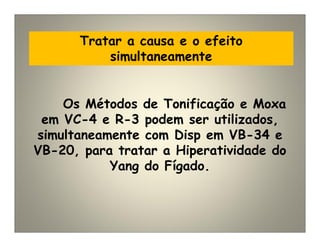 Tratar a causa e o efeito
simultaneamente
Os Métodos de Tonificação e Moxa
em VC-4 e R-3 podem ser utilizados,
simultaneamente com Disp em VB-34 e
VB-20, para tratar a Hiperatividade do
Yang do Fígado.
 