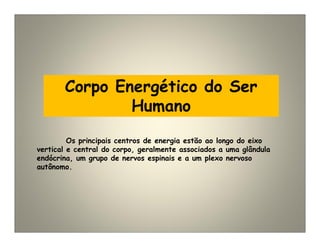 Corpo Energético do Ser
Humano
Os principais centros de energia estão ao longo do eixo
vertical e central do corpo, geralmente associados a uma glândula
endócrina, um grupo de nervos espinais e a um plexo nervoso
autônomo.
 
