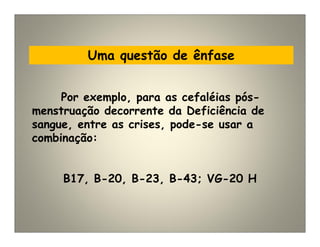 Uma questão de ênfase
Por exemplo, para as cefaléias pós-
menstruação decorrente da Deficiência de
sangue, entre as crises, pode-se usar a
combinação:
B17, B-20, B-23, B-43; VG-20 H
 