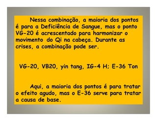 Nessa combinação, a maioria dos pontos
é para a Deficiência de Sangue, mas o ponto
VG-20 é acrescentado para harmonizar o
movimento do Qi na cabeça. Durante as
crises, a combinação pode ser.
VG-20, VB20, yin tang, IG-4 H; E-36 Ton
Aqui, a maioria dos pontos é para tratar
o efeito agudo, mas o E-36 serve para tratar
a causa de base.
 
