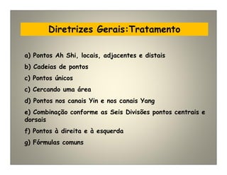 Diretrizes Gerais:Tratamento
a) Pontos Ah Shi, locais, adjacentes e distais
b) Cadeias de pontos
c) Pontos únicos
c) Cercando uma área
d) Pontos nos canais Yin e nos canais Yang
e) Combinação conforme as Seis Divisões pontos centrais e
dorsais
f) Pontos à direita e à esquerda
g) Fórmulas comuns
 