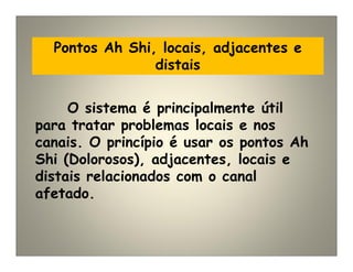 Pontos Ah Shi, locais, adjacentes e
distais
O sistema é principalmente útil
para tratar problemas locais e nos
canais. O princípio é usar os pontos Ah
Shi (Dolorosos), adjacentes, locais e
distais relacionados com o canal
afetado.
 