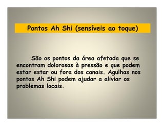 Pontos Ah Shi (sensíveis ao toque)
São os pontos da área afetada que se
encontram dolorosos à pressão e que podem
estar estar ou fora dos canais. Agulhas nos
pontos Ah Shi podem ajudar a aliviar os
problemas locais.
 