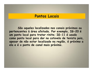 Pontos Locais
São aqueles localizados nos canais próximos ou
pertencentes à área afetada. Por exemplo, IG-20 é
um ponto local para tratar rinite; IG-11 é usado
como ponto local para dor no cotovelo de tenista pois,
apesar de não estar localizado na região, é próximo a
ela e é o ponto de canal mais próximo.
 