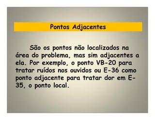 Pontos Adjacentes
São os pontos não localizados na
área do problema, mas sim adjacentes a
ela. Por exemplo, o ponto VB-20 para
tratar ruídos nos ouvidos ou E-36 como
ponto adjacente para tratar dor em E-
35, o ponto local.
 